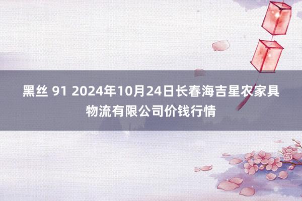 黑丝 91 2024年10月24日长春海吉星农家具物流有限公司价钱行情