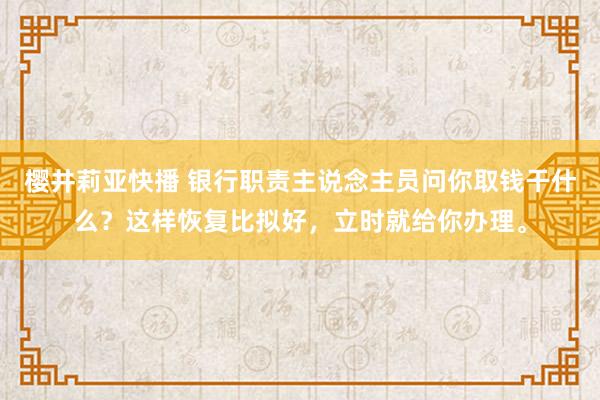 樱井莉亚快播 银行职责主说念主员问你取钱干什么？这样恢复比拟好，立时就给你办理。