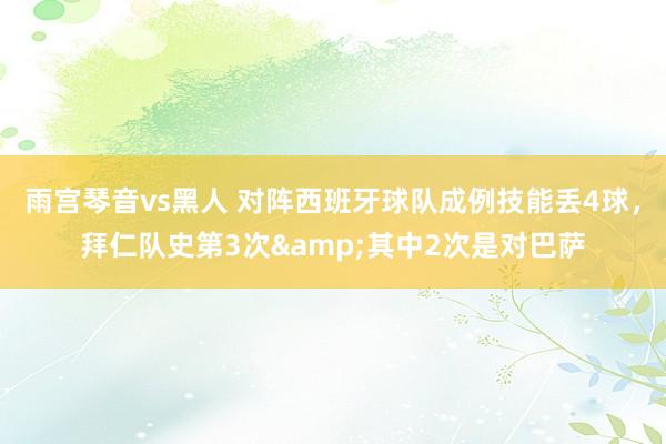 雨宫琴音vs黑人 对阵西班牙球队成例技能丢4球，拜仁队史第3次&其中2次是对巴萨