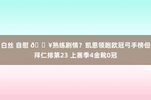 白丝 自慰 😥熟练剧情？凯恩领跑欧冠弓手榜但拜仁排第23 上赛季4金靴0冠