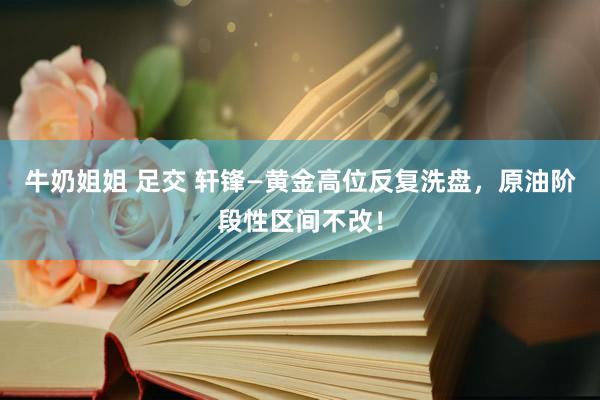 牛奶姐姐 足交 轩锋—黄金高位反复洗盘，原油阶段性区间不改！