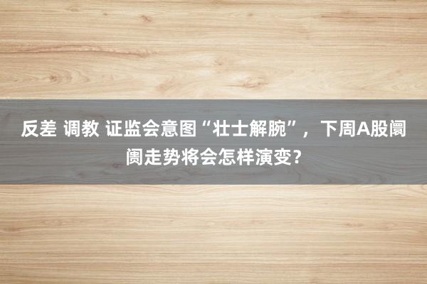 反差 调教 证监会意图“壮士解腕”，下周A股阛阓走势将会怎样演变？