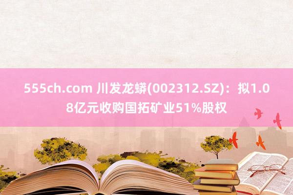 555ch.com 川发龙蟒(002312.SZ)：拟1.08亿元收购国拓矿业51%股权