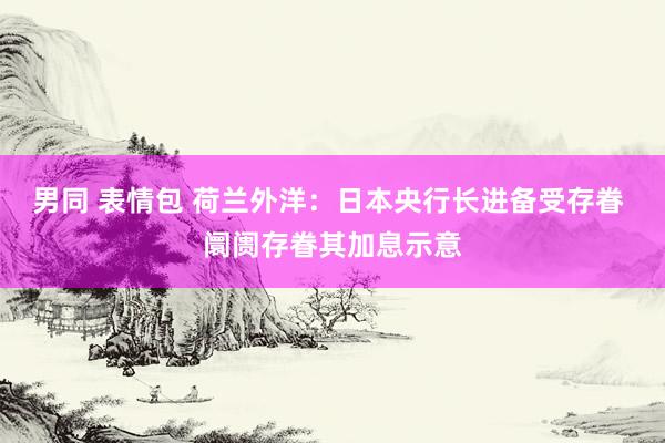 男同 表情包 荷兰外洋：日本央行长进备受存眷 阛阓存眷其加息示意