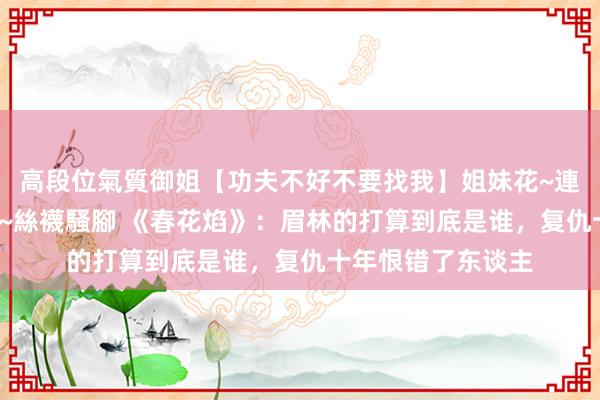 高段位氣質御姐【功夫不好不要找我】姐妹花~連體絲襪~大奶晃動~絲襪騷腳 《春花焰》：眉林的打算到底是谁，复仇十年恨错了东谈主