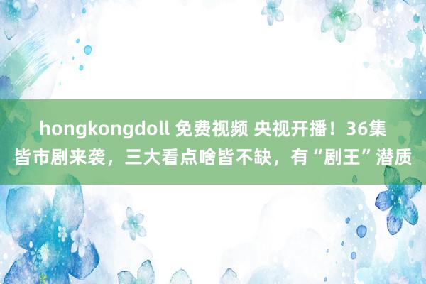 hongkongdoll 免费视频 央视开播！36集皆市剧来袭，三大看点啥皆不缺，有“剧王”潜质