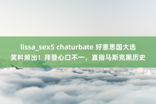 lissa_sex5 chaturbate 好意思国大选笑料频出！拜登心口不一，直指马斯克黑历史