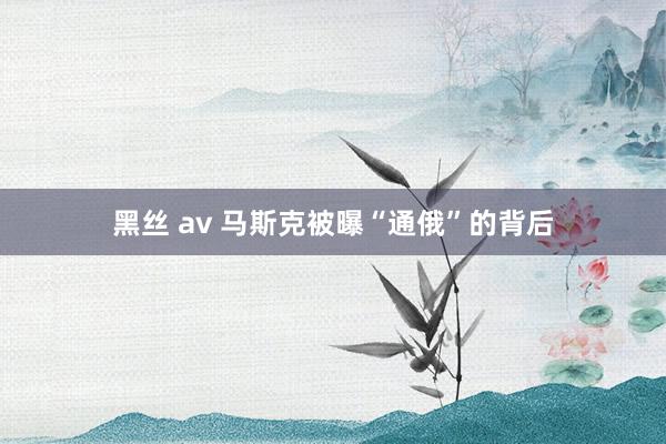 黑丝 av 马斯克被曝“通俄”的背后