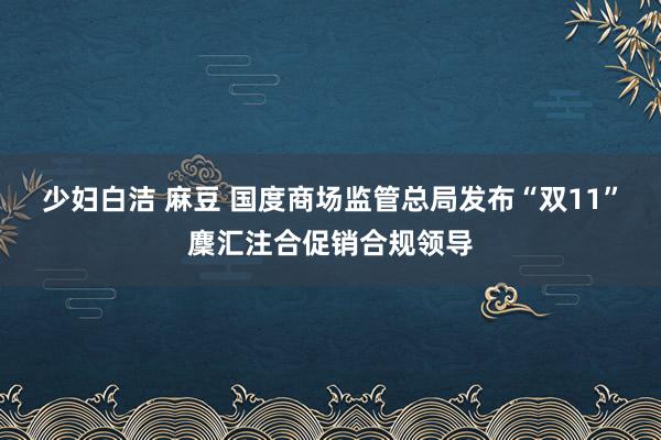 少妇白洁 麻豆 国度商场监管总局发布“双11”麇汇注合促销合规领导