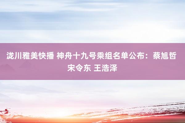 泷川雅美快播 神舟十九号乘组名单公布：蔡旭哲 宋令东 王浩泽