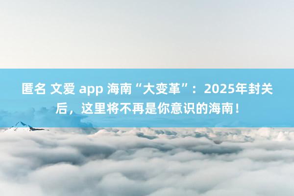 匿名 文爱 app 海南“大变革”：2025年封关后，这里将不再是你意识的海南！