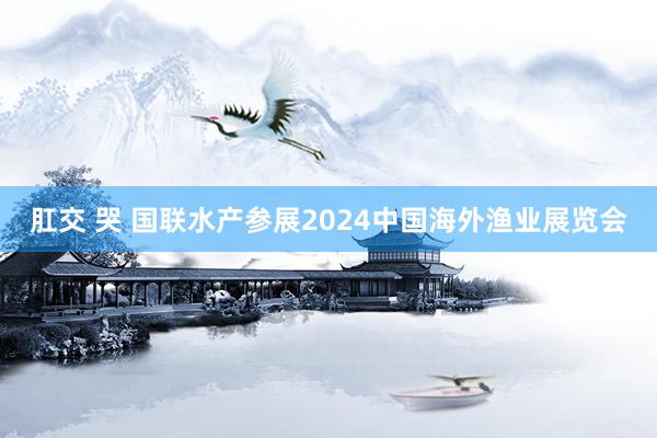 肛交 哭 国联水产参展2024中国海外渔业展览会