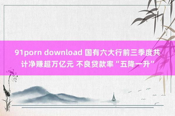 91porn download 国有六大行前三季度共计净赚超万亿元 不良贷款率“五降一升”