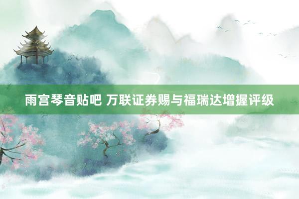 雨宫琴音贴吧 万联证券赐与福瑞达增握评级