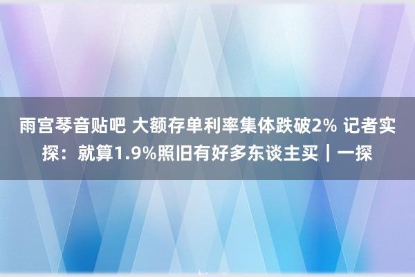 雨宫琴音贴吧 大额存单利率集体跌破2% 记者实探：就算1.9%照旧有好多东谈主买｜一探