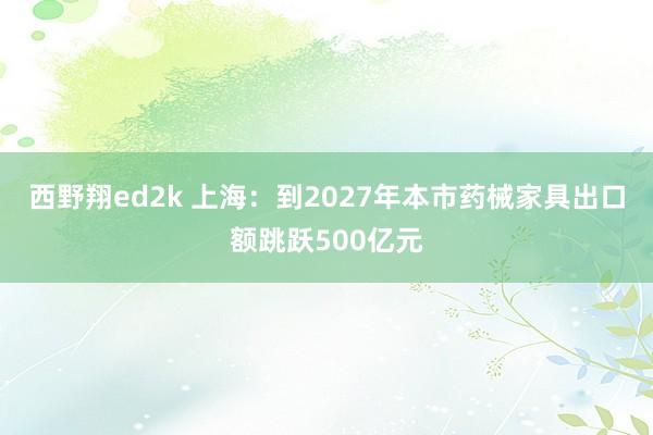 西野翔ed2k 上海：到2027年本市药械家具出口额跳跃500亿元