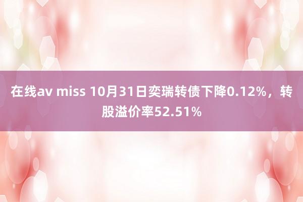 在线av miss 10月31日奕瑞转债下降0.12%，转股溢价率52.51%