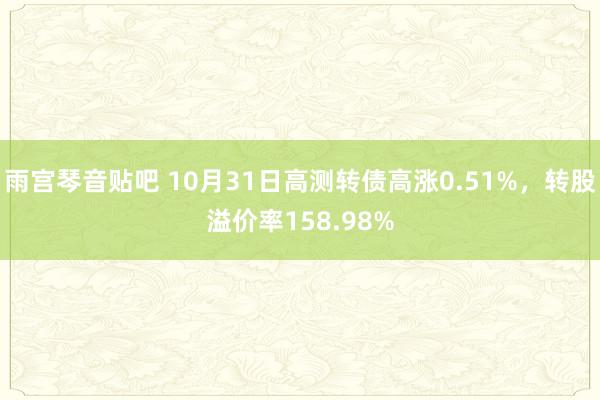 雨宫琴音贴吧 10月31日高测转债高涨0.51%，转股溢价率158.98%