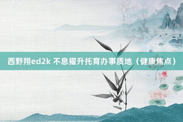 西野翔ed2k 不息擢升托育办事质地（健康焦点）