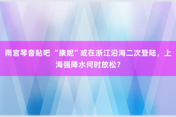 雨宫琴音贴吧 “康妮”或在浙江沿海二次登陆，上海强降水何时放松？