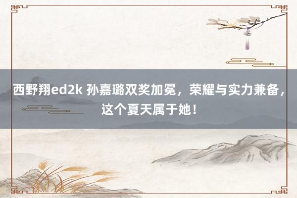 西野翔ed2k 孙嘉璐双奖加冕，荣耀与实力兼备，这个夏天属于她！