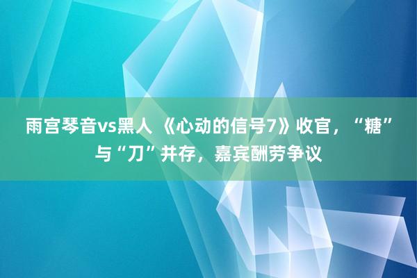 雨宫琴音vs黑人 《心动的信号7》收官，“糖”与“刀”并存，嘉宾酬劳争议