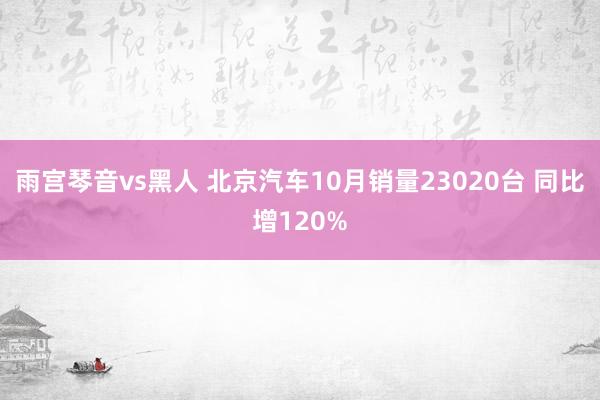 雨宫琴音vs黑人 北京汽车10月销量23020台 同比增120%