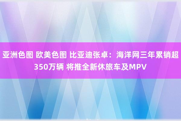 亚洲色图 欧美色图 比亚迪张卓：海洋网三年累销超350万辆 将推全新休旅车及MPV