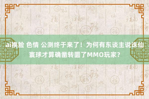 ai换脸 色情 公测终于来了！为何有东谈主说诛仙寰球才算确凿转圜了MMO玩家？