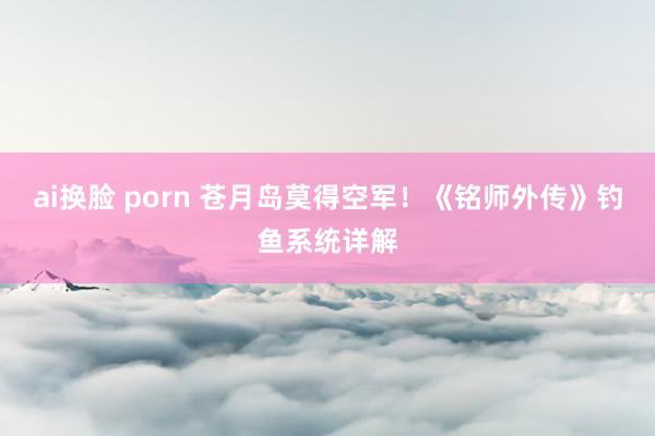 ai换脸 porn 苍月岛莫得空军！《铭师外传》钓鱼系统详解