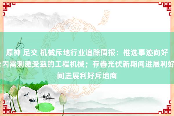 原神 足交 机械斥地行业追踪周报：推选事迹向好&内需刺激受益的工程机械；存眷光伏新期间进展利好斥地商