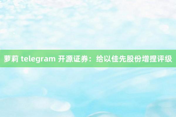 萝莉 telegram 开源证券：给以佳先股份增捏评级