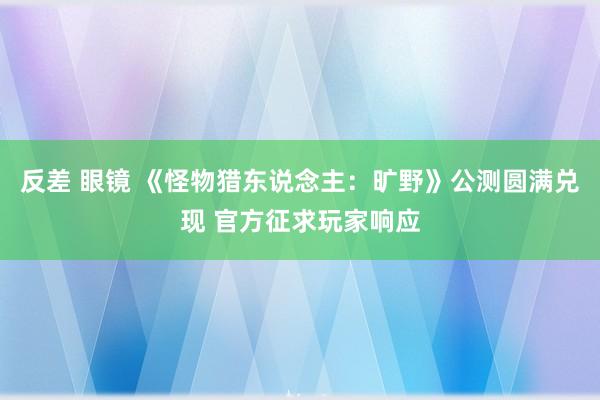 反差 眼镜 《怪物猎东说念主：旷野》公测圆满兑现 官方征求玩家响应