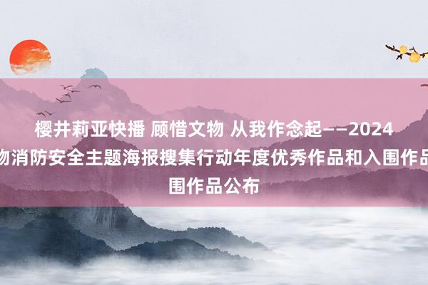 樱井莉亚快播 顾惜文物 从我作念起——2024年文物消防安全主题海报搜集行动年度优秀作品和入围作品公布