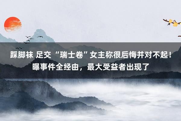 踩脚袜 足交 “瑞士卷”女主称很后悔并对不起！曝事件全经由，最大受益者出现了