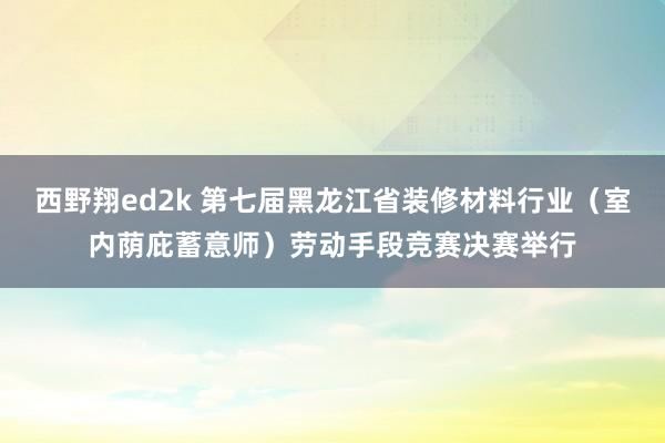 西野翔ed2k 第七届黑龙江省装修材料行业（室内荫庇蓄意师）劳动手段竞赛决赛举行