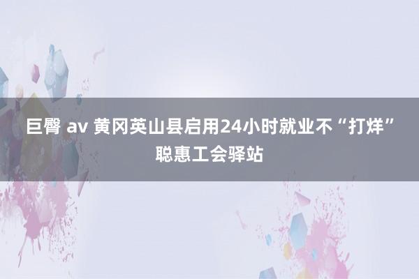 巨臀 av 黄冈英山县启用24小时就业不“打烊”聪惠工会驿站