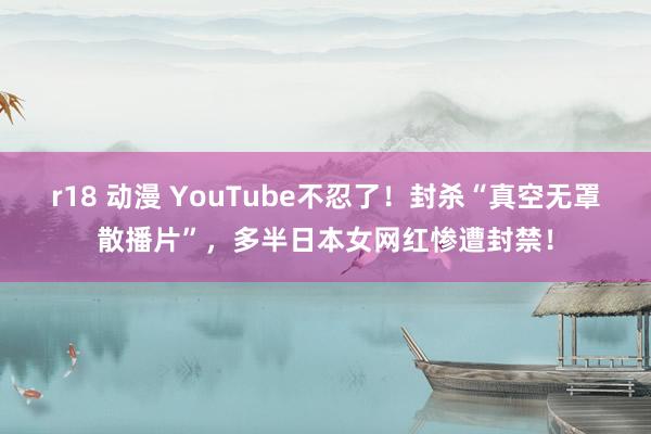 r18 动漫 YouTube不忍了！封杀“真空无罩散播片”，多半日本女网红惨遭封禁！