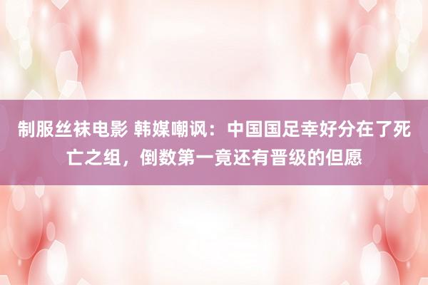 制服丝袜电影 韩媒嘲讽：中国国足幸好分在了死亡之组，倒数第一竟还有晋级的但愿