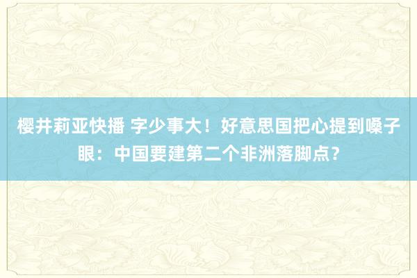 樱井莉亚快播 字少事大！好意思国把心提到嗓子眼：中国要建第二个非洲落脚点？