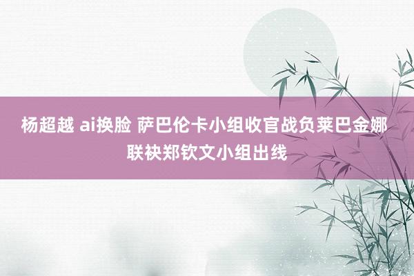 杨超越 ai换脸 萨巴伦卡小组收官战负莱巴金娜 联袂郑钦文小组出线