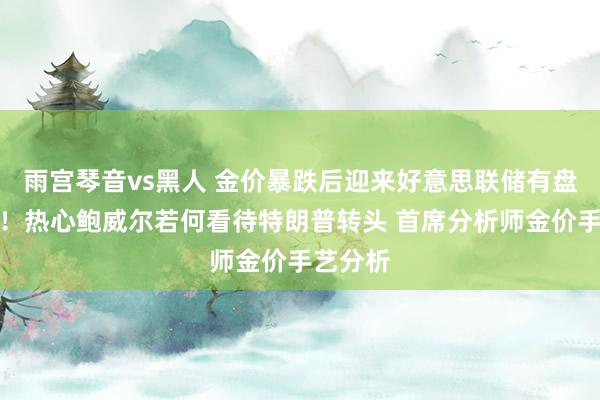 雨宫琴音vs黑人 金价暴跌后迎来好意思联储有盘算推算！热心鲍威尔若何看待特朗普转头 首席分析师金价手艺分析