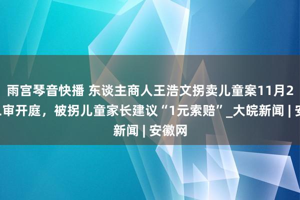 雨宫琴音快播 东谈主商人王浩文拐卖儿童案11月28日二审开庭，被拐儿童家长建议“1元索赔”_大皖新闻 | 安徽网