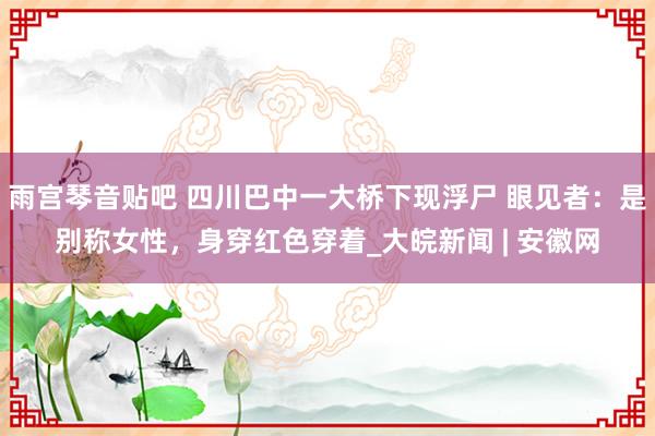 雨宫琴音贴吧 四川巴中一大桥下现浮尸 眼见者：是别称女性，身穿红色穿着_大皖新闻 | 安徽网