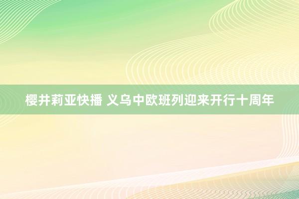 樱井莉亚快播 义乌中欧班列迎来开行十周年