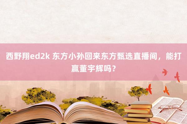 西野翔ed2k 东方小孙回来东方甄选直播间，能打赢董宇辉吗？