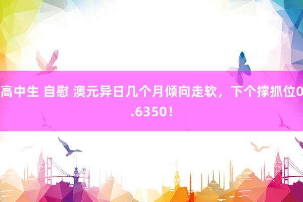 高中生 自慰 澳元异日几个月倾向走软，下个撑抓位0.6350！