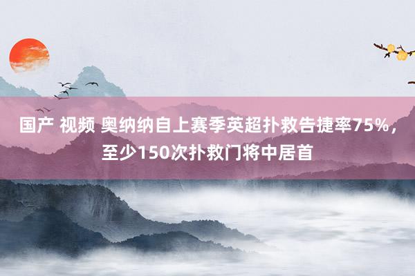 国产 视频 奥纳纳自上赛季英超扑救告捷率75%，至少150次扑救门将中居首