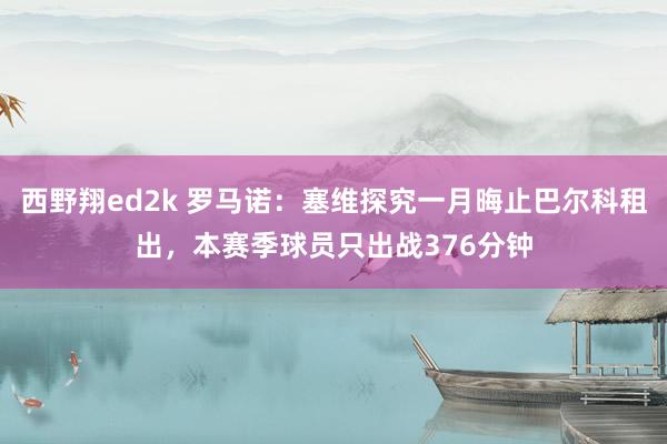 西野翔ed2k 罗马诺：塞维探究一月晦止巴尔科租出，本赛季球员只出战376分钟