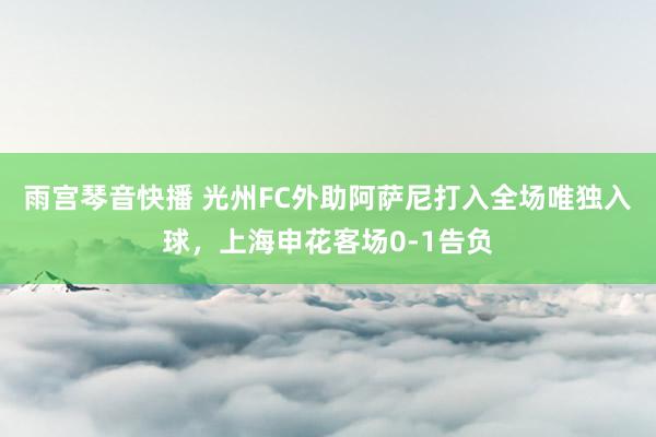 雨宫琴音快播 光州FC外助阿萨尼打入全场唯独入球，上海申花客场0-1告负